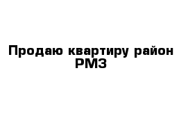 Продаю квартиру район РМЗ